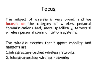 Focus
The subject of wireless is very broad, and we
focuses on the category of wireless personal
communications and, more specifically, terrestrial
wireless personal communications systems.
The wireless systems that support mobility and
handoffs are:
1.infrastructure-backed wireless networks
2. infrastructureless wireless networks
 