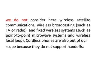 we do not consider here wireless satellite
communications, wireless broadcasting (such as
TV or radio), and fixed wireless systems (such as
point-to-point microwave systems and wireless
local loop). Cordless phones are also out of our
scope because they do not support handoffs.
 