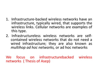 1. Infrastructure-backed wireless networks have an
infrastructure, typically wired, that supports the
wireless links. Cellular networks are examples of
this type.
2. Infrastructureless wireless networks are self-
contained wireless networks that do not need a
wired infrastructure; they are also known as
multihop ad hoc networks, or ad hoc networks
We focus on infrastructurebacked wireless
networks ( Thesis of Asep)
 