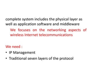 complete system includes the physical layer as
well as application software and middleware
We focuses on the networking aspects of
wireless Internet telecommunications
We need :
• IP Management
• Traditional seven layers of the protocol
 