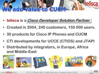 • telisca is a Cisco Developer Solution Partner
 • Created in 2004, 240 customers, 150 000 users.
 • 30 products for Cisco IP Phones and CUCM
 • CTI developments for UCCE (CTIOS) and JTAPI
 • Distributed by integrators, in Europe, Africa
   and Middle-East




www.telisca.com   CTI | IP Phone XML | Audio Services | Contact Center UCCE
 