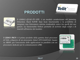 Il GM862-QUAD-PY-LITE è un modulo caratterizzato dal Jamming
                Detection, Stack TCP/IP, Easy Scan functionality e la possibilità di
                integrare una fotocamera esterna rendendolo unico tra quelli del suo
                genere. La funzionalità Python permette di scrivere degli script e di
                inserirli all'interno del modulo.



Il GE863-PRO3 è il primo prodotto della gamma dual-processor
di Telit a disporre di un processore Atmel AT91SAM9260, basato
su ARM9, per l'esecuzione delle applicazioni in parallelo con un
processore dedicato per le comunicazioni GPRS
 