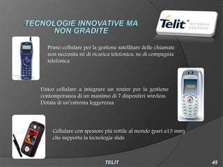 Primo cellulare per la gestione satellitare delle chiamate
  non necessita né di ricarica telefonica, ne di compagnia
  telefonica




Unico cellulare a integrare un router per la gestione
contemporanea di un massimo di 7 dispositivi wireless.
Dotata di un’estrema leggerezza




     Cellulare con spessore più sottile al mondo (pari a13 mm)
     che supporta la tecnologia slide
 
