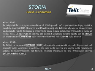 •Anno 1986:
Le origini della compagnia sono datate al 1986 quando un’ organizzazione ingegneristica
vendette i servizi R&D (Research and Development) alla Telecom, che decise di scorporare
dall’azienda l’unità di ricerca e sviluppo, la quale si rese autonoma prendendo il nome di
Telital S.r.L.. La MISSION del gruppo era quella di diventare sistema aperto con la VISION
di affermarsi nell’AMBIENTE delle telecomunicazioni, nel SETTORE della ricerca.

•Anno 1997:
La Telital ha espanso il SETTORE ( R&D ), diventando una società in grado di proporsi nel
mercato delle tecnologie, investendo non solo nella ricerca, ma anche nella produzione
diretta di microprocessori per telefoni cellulari, basandosi su una produzione interna
(NON OUTSOURCING).
 