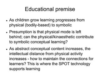 Educational premiseAs children grow learning progresses from physical (bodily-based) to symbolicPresumption is that physical mode is left behind; can the physical/kinaesthetic contribute to symbolic conceptual learning?As abstract conceptual content increases, the intellectual distance from physical activity increases - how to maintain the connections for learners? This is where the SPOT technology supports learning