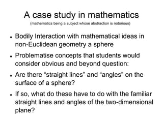 A case study in mathematics(mathematics being a subject whose abstraction is notorious)‏Bodily Interaction with mathematical ideas in non-Euclidean geometry a sphereProblematise concepts that students would consider obvious and beyond question: Are there “straight lines” and “angles” on the surface of a sphere? If so, what do these have to do with the familiar straight lines and angles of the two-dimensional plane? 