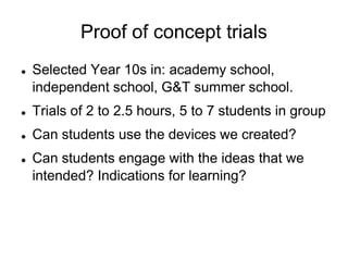 Proof of concept trialsSelected Year 10s in: academy school, independent school, G&T summer school. Trials of 2 to 2.5 hours, 5 to 7 students in group Can students use the devices we created?Can students engage with the ideas that we intended? Indications for learning?