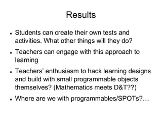 ResultsStudents can create their own tests and activities. What other things will they do?Teachers can engage with this approach to learning Teachers’ enthusiasm to hack learning designs and build with small programmable objects themselves? (Mathematics meets D&T??)Where are we with programmables/SPOTs?…
