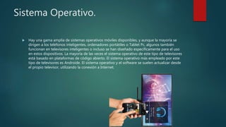 Sistema Operativo.
 Hay una gama amplia de sistemas operativos móviles disponibles, y aunque la mayoría se
dirigen a los teléfonos inteligentes, ordenadores portátiles o Tablet Pc, algunos también
funcionan en televisores inteligentes o incluso se han diseñado específicamente para el uso
en estos dispositivos. La mayoría de las veces el sistema operativo de este tipo de televisores
está basado en plataformas de código abierto. El sistema operativo más empleado por este
tipo de televisores es Androide. El sistema operativo y el software se suelen actualizar desde
el propio televisor, utilizando la conexión a Internet.
 