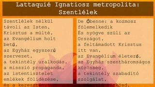 Lattaquié Ignatiosz metropolita:
Szentlélek
Szentlélek nélkül
távoli az Isten,
Krisztus a múlté,
az Evangélium holt
betű,
az Egyház egyszerű
szervezet,
a tekintély uralkodás,
a misszió propaganda,
az istentisztelet
emlékek fölidézése,
és a keresztény
De Őbenne: a kozmosz
fölemelkedik
És nyögve szüli az
Országot,
a feltámadott Krisztus
itt van,
az Evangélium életerő,
az Egyház szentháromságos
közösség,
a tekintély szabadító
szolgálat,
a misszió Pünkösd,
 