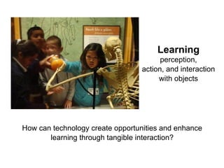 How can technology create opportunities and enhance
learning through tangible interaction?
Learning
perception,
action, and interaction
with objects
 