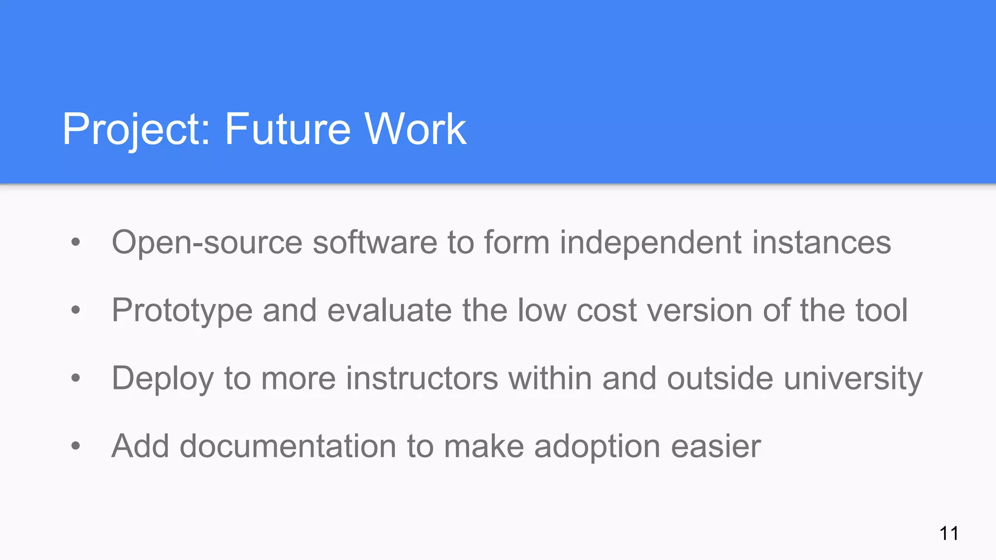Project: Future Work
• Open-source software to form independent instances
• Prototype and evaluate the low cost version of the tool
• Deploy to more instructors within and outside university
• Add documentation to make adoption easier
11
 