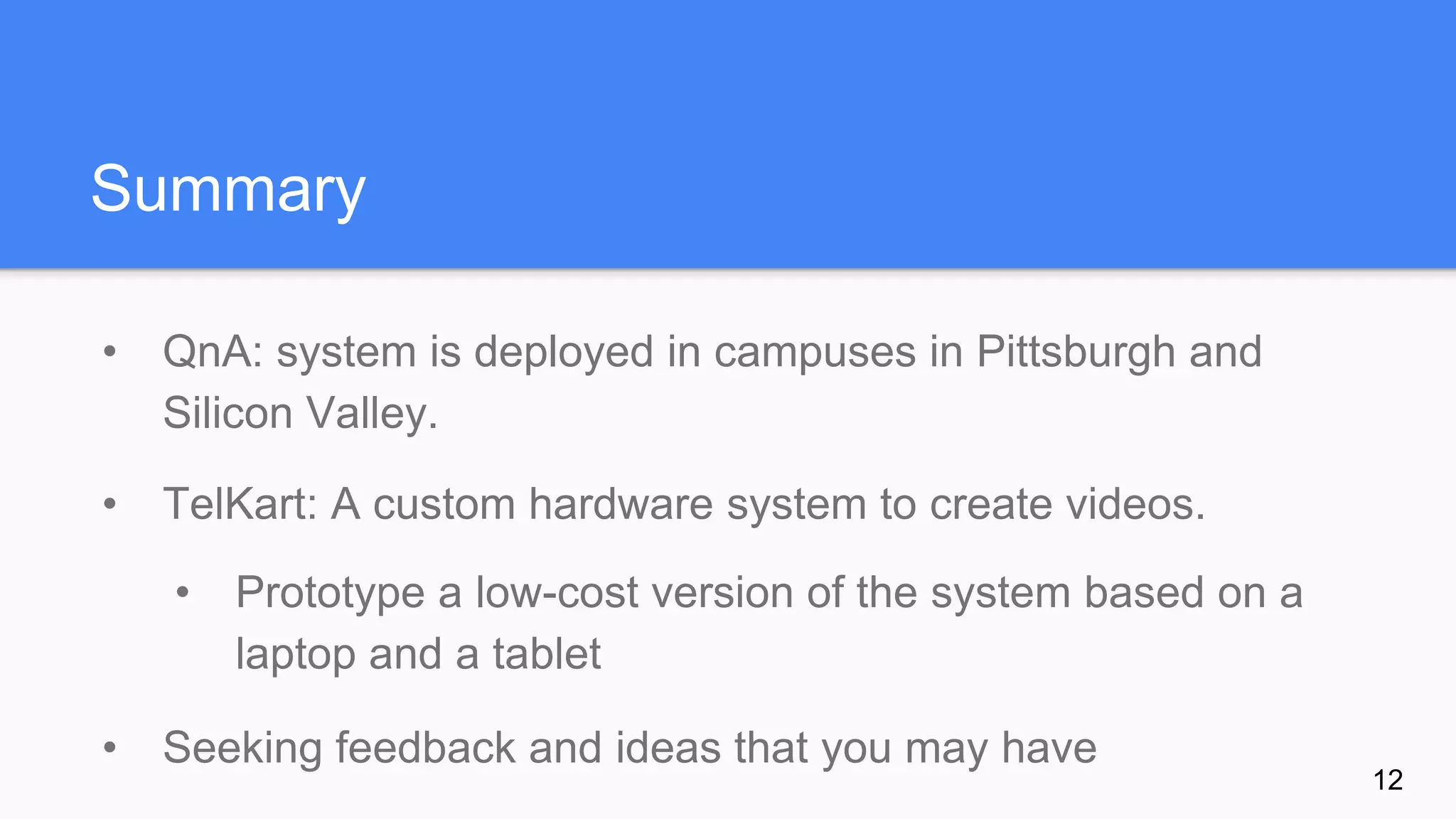 Summary
• QnA: system is deployed in campuses in Pittsburgh and
Silicon Valley.
• TelKart: A custom hardware system to create videos.
• Prototype a low-cost version of the system based on a
laptop and a tablet
• Seeking feedback and ideas that you may have
12
 