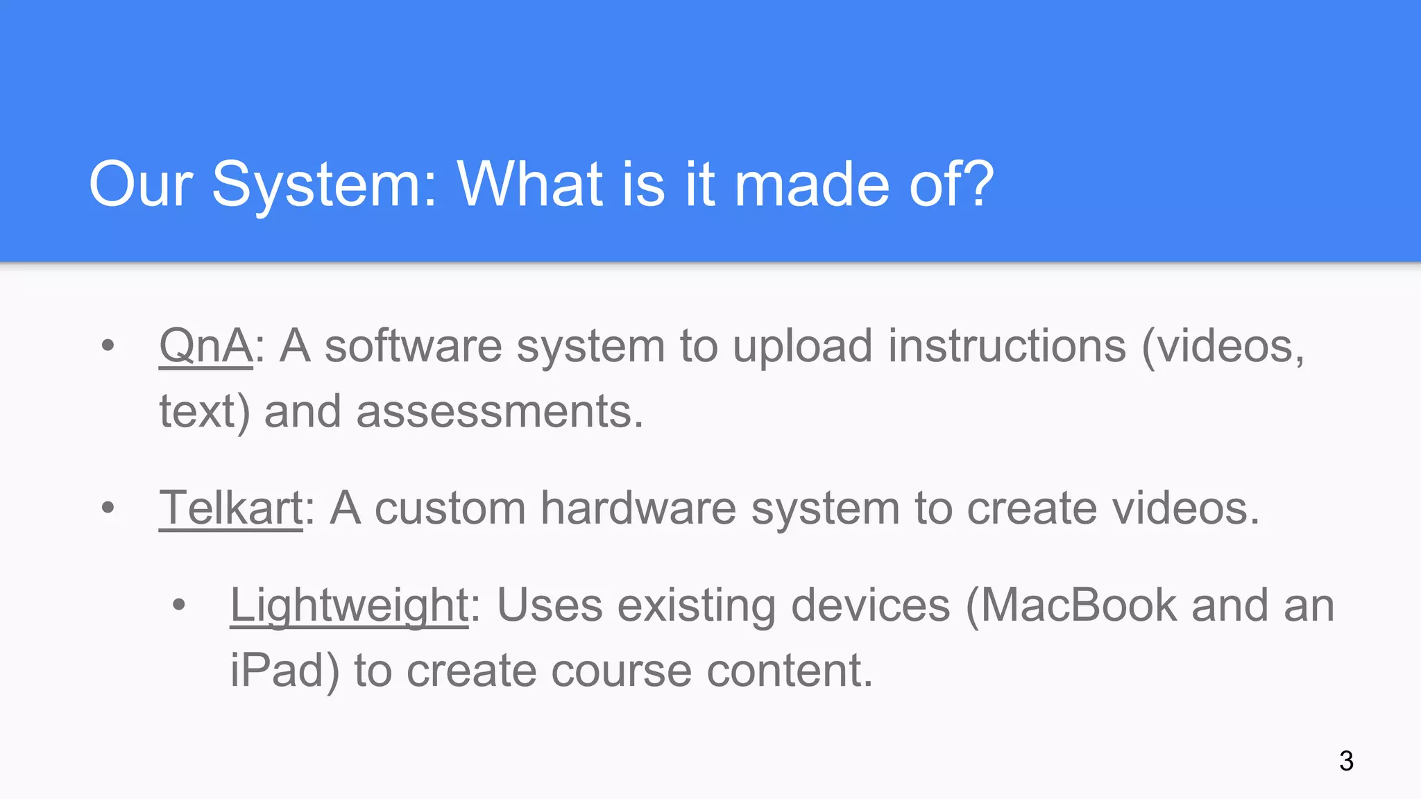 Our System: What is it made of?
• QnA: A software system to upload instructions (videos,
text) and assessments.
• Telkart: A custom hardware system to create videos.
• Lightweight: Uses existing devices (MacBook and an
iPad) to create course content.
3
 