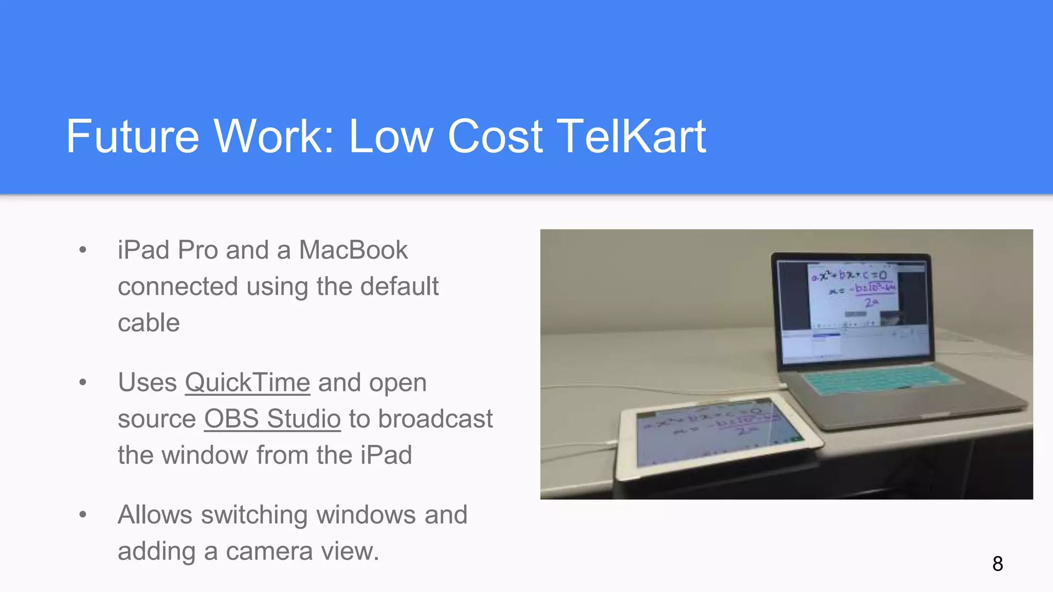 Future Work: Low Cost TelKart
• iPad Pro and a MacBook
connected using the default
cable
• Uses QuickTime and open
source OBS Studio to broadcast
the window from the iPad
• Allows switching windows and
adding a camera view.
Add image
8
 