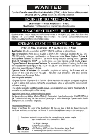 WANTED
Our client Transformers & Electricals Kerala Ltd. (TELK), a Joint Venture of Government
                of Kerala & NTPC Limited requires the following personnel:

                   ENGINEER TRAINEES - 20 Nos
                        (Electrical - 15 Nos & Mechanical - 5 Nos)
                Qualification: First Class Degree in Engineering in relevant discipline

              MANAGEMENT TRAINEE (HR) -1 No
Qualification: Should have passed full time course in MBA (HR) or 2 years F ull Ti me PG
Degree in personnel M anagem ent/H um an R esource Management/Industrial
Relations/Labour Welfare/Industrial Sociology

        OPERATOR GRADE III TRAINEES - 74 Nos
              (Fitter - 35 Nos, Electrician - 35 Nos, Machinist - 4 Nos)
Qualification: S.S.L.C. or equivalent and NCVT (ITI/ITC) certificate in relevant trade.
Age: (for all positions): Not to exceed 35 years as on 01.01.2011 (with usual relaxations for SC / ST /
OBC / Physically challenged candidates) as per Government rules Stipend: Engineer Trainee &
Management Trainees: Rs.13,000*/- per month during one year training period. Operator
Grade III Trainees: Rs. 4,000*/- per month during one year training period. Scale of pay:
Engineer Trainee & Management Trainees: On successful completion of training, the Trainees
will be placed in the scale of pay of Rs.13,270 - Rs.23,200* plus allowances and other benefits
admissible as per Company’s Rules.
Operator Grade III Trainees: On successful completion of training, the Trainees will be
placed in the scale of pay of Rs.5,250 - Rs.9,190* plus allowances and other benefits
admissible as per Company’s Rules.
*Due for upward revision.
● Engineer Trainees & Operator Gr III Trainees - Since the candidates selected to the posts may have
to work in rotating shifts including night shifts, only candidates willing to work in shifts including night
shift need to apply.
● The selected candidates would be required to execute a service agreement bond to serve the company for 3
years after successful completion of the training.
Application format should contain the following details:
(a) Name & Address (b) Age & Date of Birth (c) Caste details (specifically mention if SC/ST/OBC/etc.)
(d) Qualification indicating the class and total percentage of marks obtained (e) Experience with details
of employer and post held, if employed.

Attach copies of following:
Copies of certificate for proof of (a) Qualification (b) Age and date of birth (c) Caste/ Community
certificate and non-creamy layer cer tificate, if applicable (d) Recent passport size photograph.


             Completed application superscribing the name of the post applied may be
                          sent so as to reach on or before 21.02.2012.

                             The Project Manager
                             KITCO Placement Park
                             ATC Building, HMT Junction, Moolepadam Nagar Road,
                             Kalamassery, Kochi-683 104. Phone: 0484-2550072.
        the consultants
 