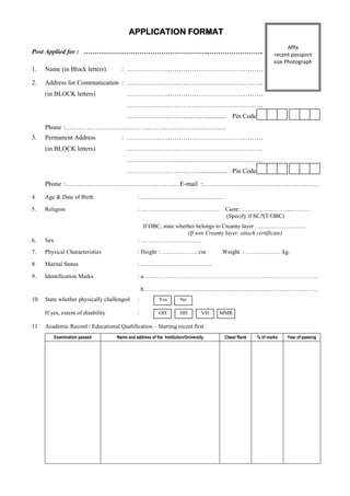 APPLICATION FORMAT
                                                                                                                   Affix
Post Applied for : …………………………………………………..…………………….                                                            recent passport
                                                                                                             size Photograph
1.    Name (in Block letters)          : ………………………………………………………                                                      ere

2.    Address for Communication : ………………………………………………………
      (in BLOCK letters)                  ………………………………………………………
                                          ………………………………………………………
                                          ………………………..………...........                       Pin Code
      Phone :……………………………………………………….………..
3.    Permanent Address                : ………………………………………………………
      (in BLOCK letters)                  ………………………………………………………
                                          ………………………………………………………
                                          ……………………………….............. Pin Code
      Phone :…………………………………………….. E-mail :………………………………………………
4.    Age & Date of Birth                       : …………………………….………

5.    Religion                                  : …………….……………………                       Caste:……………………....………
                                                                                       (Specify if SC/ST/OBC)
                                                  If OBC, state whether belongs to Creamy layer …….…………….….
                                                                    (If non Creamy layer, attach certificate)
6.    Sex                                       : ………………………….
7.    Physical Characteristics                  : Height : ….…….…….. cm               Weight : ………..…….. kg.

8.    Marital Status                            : ………………………………

9.    Identification Marks                      : a. ……………………………………………………….……………………

                                                    b. …………………………………………….………………………………
10.   State whether physically challenged       :          Yes        No

      If yes, extent of disability              :          OH         HH         VH   MMR

11.   Academic Record / Educational Qualification – Starting recent first
            Examination passed       Name and address of the Institution/University    Class/ Rank   % of marks   Year of passing
 