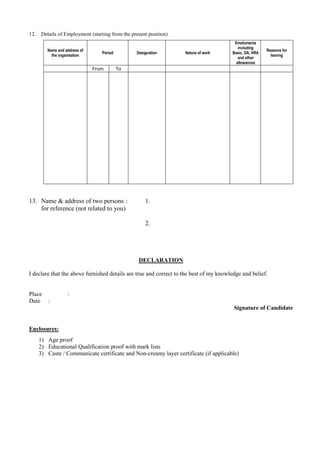 12.    Details of Employment (starting from the present position)
                                                                                        Emoluments
                                                                                          including
         Name and address of                                                                            Reasons for
                                  Period          Designation       Nature of work     Basic, DA, HRA
           the organisation                                                                               leaving
                                                                                          and other
                                                                                         allowances
                               From        To




13. Name & address of two persons :                   1.
    for reference (not related to you)

                                                      2.




                                                   DECLARATION

I declare that the above furnished details are true and correct to the best of my knowledge and belief.


Place              :
Date      :
                                                                                        Signature of Candidate


Enclosures:
      1) Age proof
      2) Educational Qualification proof with mark lists
      3) Caste / Communicate certificate and Non-creamy layer certificate (if applicable)
 