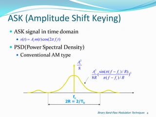 ASK (Amplitude Shift Keying)
 ASK signal in time domain
   s(t )  Ac m(t ) cos(2 f c t )
 PSD(Power Spectral Density)
    Conventional AM type
                                           Ac2
                                           8
                                                  Ac2 sin( ( f  f c ) / R) 2
                                                     (                      )
                                                  8R  ( f  f c ) / R



                                         fc
                                      2R = 2/Tb

                                                     Binary Band-Pass Modulation Techniques 4
 
