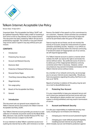 Telkom Internet Acceptable Use Policy
Version Date: 19 April 2013

Important Note: This Acceptable Use Policy (“AUP”) will
be updated frequently. Please make a habit of reviewing it
from time to time to stay abreast of the content thereof.
This document has been created by Telkom SA Ltd and is
protected by copyright. The contents or any part thereof
may not be used or copied in any way without prior permission.

ference. Our belief in free speech is a firm commitment to
our customers. However, certain activities are considered
inappropriate by the internet community at large and
cannot be permitted under the guise of free speech.
Save as may be set out herein, we do not monitor the
activity of accounts, except for measurements of system
utilization and billing records. However, in our efforts to
promote good citizenship within the Internet community,
if we become aware of inappropriate use of our service,
we will respond appropriately.

CONTENTS
1	Introduction

If a Telkom Internet account is used in a manner which
violates this AUP, we reserve the right to terminate the
service without notice. Our preferred course of action is
to advise you of the inappropriate behaviour and any
corrective action that is necessary. However, certain
circumstances may warrant immediate termination of the
Telkom Internet service without notice.

2	

Protecting Your Account

3	

Account and Network Security

4	

Electronic Mail

5	

Protection of Network Performance

6	

Personal Home Pages

7	

Third Party Internet Relay Chat (IRC)

8	

Illegal Activities

9	

Fair usage policy

Reports of activity in violation of this policy may be sent
via e-mail to abuse@telkomsa.net.

10	

Breach of the Acceptable Use Policy

2	

As a member of our network community, we encourage
you to use your internet access responsibly. Should you
have any questions regarding this policy, feel free to contact us at 10210.

11	General

Protecting Your Account

It is your responsibility to keep your password secure and
not to share your password and account access with anyone. Attempting to obtain another user’s account information is strictly prohibited, and may result in termination
of service.

1	Introduction
This document sets out general issues related to the
Telkom Internet service and contains the Telkom Internet
Acceptable Use Policy (AUP).

3	

Account and Network Security

It is also your responsibility to implement security measures, including but not limited to the following

Your Telkom Internet account provides you access to a vast
collection of networks around the world via the World Wide
Web, electronic mail, and File Transfer Protocol (FTP). Your
use of these services is subject to the AUP.

•	
changing your internet account password regularly;
•	
changing your router default password regularly;
•	
installing licensed internet security software,
which includes, but are not limited to protection against

It is our intention to allow Telkom customers access to everything the internet has to offer, with minimal or no inter1

 
