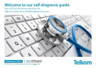 Telkom Self-Diagnosis
Fixed voice and Broadband
Welcome to our self-diagnosis guide.
Your offline interactive assistant for
Telkom’s fixed voice and Broadband services.
>>Click here to start<<
This PDF needs to be viewed in Adobe Reader. Download it here for free!
 
