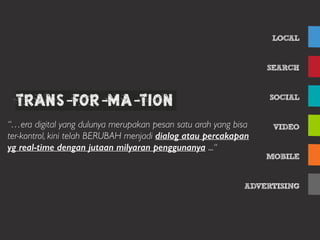 LOCAL
SEARCH
SOCIAL
VIDEO
MOBILE
ADVERTISING
Table of ContentsTrans-foR-ma-tion
“…era digital yang dulunya merupakan pesan satu arah yang bisa
ter-kontrol, kini telah BERUBAH menjadi dialog atau percakapan
yg real-time dengan jutaan milyaran penggunanya ...“
 