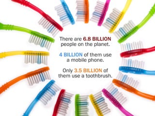 There are 6.8 BILLION
people on the planet.
4 BILLION of them use
a mobile phone.
Only 3.5 BILLION of
them use a toothbrush.
 
