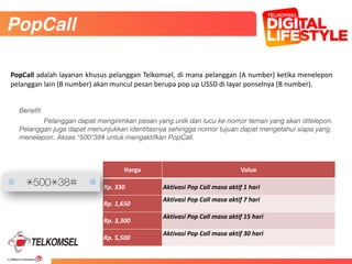 42
Benefit
	 Pelanggan dapat mengirimkan pesan yang unik dan lucu ke nomor teman yang akan ditelepon.
Pelanggan juga dapat menunjukkan identitasnya sehingga nomor tujuan dapat mengetahui siapa yang
menelepon. Akses *500*38# untuk mengaktifkan PopCall.
	
PopCall
Harga Value
Rp.	
  330 Aktivasi	
  Pop	
  Call	
  masa	
  aktif	
  1	
  hari
Rp.	
  1,650
Aktivasi	
  Pop	
  Call	
  masa	
  aktif	
  7	
  hari
Rp.	
  3,300
Aktivasi	
  Pop	
  Call	
  masa	
  aktif	
  15	
  hari
Rp.	
  5,500
Aktivasi	
  Pop	
  Call	
  masa	
  aktif	
  30	
  hari
PopCall	
  adalah	
  layanan	
  khusus	
  pelanggan	
  Telkomsel,	
  di	
  mana	
  pelanggan	
  (A	
  number)	
  ketika	
  menelepon	
  
pelanggan	
  lain	
  (B	
  number)	
  akan	
  muncul	
  pesan	
  berupa	
  pop	
  up	
  USSD	
  di	
  layar	
  ponselnya	
  (B	
  number).
 
