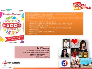 37
40
UMB	
  One	
  Stop	
  Content	
  	
  yang	
  menyediakan	
  bermacam-­‐macam	
  content	
  baik	
  
BERLANGGANAN	
  maupun	
  ON	
  DEMAND.	
  	
  
UMB	
  *500#	
  di	
  update	
  setiap	
  seminggu	
  kali	
  dan	
  memuat	
  Konten-­‐konten	
  tematik/	
  event	
  
base:	
  
•	
  Konten	
  Artis	
  (info,	
  foto,	
  video,	
  ringtone)	
  
•	
  SMS	
  Dahsyat	
  (SMS	
  Pro,	
  SMS	
  Gift,	
  SMS	
  Translator,	
  SMS	
  Stiker,	
  dll)	
  
•	
  Konten	
  untuk	
  Ibu	
  dan	
  Anak	
  
•	
  Aneka	
  Konten	
  SMS	
  (Humor,	
  Tips	
  Cinta,	
  Ramalan	
  Horoskop,	
  dll)	
  
•	
  Mobile	
  Game	
  
•	
  Digital	
  Music	
  (NSP	
  dan	
  LangitMusik)	
  
•	
  Zona	
  Seru
Tariff/content	
  	
  
Rp.	
  550,	
  Rp.1100,	
  Rp.	
  2200	
  for	
  text	
  
1100,	
  2200,	
  3300,	
  5500	
  for	
  Rich	
  Content	
  
Service	
  category	
  	
  	
  	
  	
  	
   	
  	
  	
  	
  
SMS	
  Push/	
  SMS	
  Pull
 
