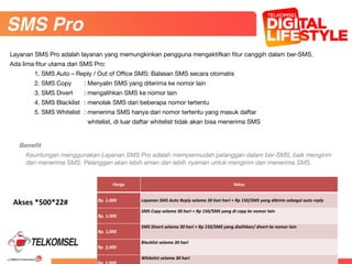 38
41
Benefit
Keuntungan menggunakan Layanan SMS Pro adalah mempermudah pelanggan dalam ber-SMS, baik mengirim
dan menerima SMS. Pelanggan akan lebih aman dan lebih nyaman untuk mengirim dan menerima SMS.
SMS Pro
Layanan SMS Pro adalah layanan yang memungkinkan pengguna mengaktifkan fitur canggih dalam ber-SMS.

Ada lima fitur utama dari SMS Pro:

	 1. SMS Auto – Reply / Out of Office SMS: Balasan SMS secara otomatis

	 2. SMS Copy	 : Menyalin SMS yang diterima ke nomor lain

	 3. SMS Divert	 : mengalihkan SMS ke nomor lain

	 4. SMS Blacklist	 : menolak SMS dari beberapa nomor tertentu

	 5. SMS Whitelist	 : menerima SMS hanya dari nomor tertentu yang masuk daftar 

	 	 	 whitelist, di luar daftar whitelist tidak akan bisa menerima SMS

Harga Value
Rp.	
  1,000 Layanan	
  SMS	
  Auto	
  Reply	
  selama	
  30	
  hari	
  hari	
  +	
  Rp	
  150/SMS	
  yang	
  dikirim	
  sebagai	
  auto	
  reply
Rp.	
  1,000
SMS	
  Copy	
  selama	
  30	
  hari	
  +	
  Rp	
  150/SMS	
  yang	
  di	
  copy	
  ke	
  nomor	
  lain
Rp.	
  1,000
SMS	
  Divert	
  selama	
  30	
  hari	
  +	
  Rp	
  150/SMS	
  yang	
  dialihkan/	
  divert	
  ke	
  nomor	
  lain
Rp	
  	
  2,000
Blacklist	
  selama	
  30	
  hari
Whitelist	
  selama	
  30	
  hari
Akses	
  *500*22#
 