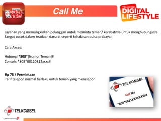 39
43
Cara	
  Akses:	
  
Hubungi	
  *808*[Nomor	
  Teman]#	
  
Contoh:	
  *808*08120812xxxx#
Call Me
Layanan	
  yang	
  memungkinkan	
  pelanggan	
  untuk	
  meminta	
  teman/	
  kerabatnya	
  untuk	
  menghubunginya.	
  
Sangat	
  cocok	
  dalam	
  keadaan	
  darurat	
  seperti	
  kehabisan	
  pulsa	
  prabayar.
Rp	
  75	
  /	
  Permintaan	
  
Tarif	
  telepon	
  normal	
  berlaku	
  untuk	
  teman	
  yang	
  menelepon.	
  
 