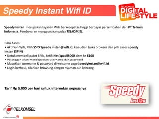 40
45
Cara	
  Akses:	
  
•	
  Aktifkan	
  Wifi,	
  PIlih	
  SSID	
  Speedy	
  instan@wifi.id,	
  kemudian	
  buka	
  browser	
  dan	
  pilh	
  akses	
  speedy	
  
instan	
  (SPIN)	
  
•	
  Untuk	
  membeli	
  paket	
  SPIN,	
  ketik	
  Net(spasi)5000	
  kirim	
  ke	
  8108	
  
•	
  Pelanggan	
  akan	
  mendapatkan	
  username	
  dan	
  password	
  
•	
  Masukkan	
  username	
  &	
  password	
  di	
  welcome	
  page	
  Speedyinstan@wifi.id	
  
•	
  Login	
  berhasil,	
  silahkan	
  browsing	
  dengan	
  nyaman	
  dan	
  kencang
Tarif Rp 5.000 per hari untuk internetan sepuasnya
Speedy Instant Wifi ID
Speedy	
  Instan	
  	
  merupakan	
  layanan	
  WiFi	
  berkecepatan	
  tinggi	
  berbayar	
  persembahan	
  dari	
  PT	
  Telkom	
  
Indonesia.	
  Pembayaran	
  menggunakan	
  pulsa	
  TELKOMSEL.
 