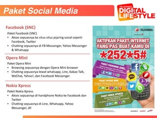 Paket	
  Facebook	
  (SNC)	
  	
  
• Akses	
  sepuasnya	
  ke	
  situs-­‐situs	
  jejaring	
  sosial	
  seperti	
  
Facebook,	
  Twitter	
  
• Chatting	
  sepuasnya	
  di	
  FB	
  Messenger,	
  Yahoo	
  Messenger	
  
&	
  Whatsapp
Paket	
  Opera	
  Mini	
  	
  
• Browsing	
  sepuasnya	
  dengan	
  Opera	
  Mini	
  browser	
  
• Chatting	
  sepuasnya	
  lewat	
  whatsapp,	
  Line,	
  Kakao	
  Talk,	
  
WeChat,	
  Yahoo!,	
  dan	
  Facebook	
  Messenger
Facebook	
  (SNC)
Opera	
  Mini
Paket	
  Nokia	
  Xpress	
  
• Akses	
  sepuasnya	
  di	
  handphone	
  Nokia	
  ke	
  Facebook	
  dan	
  
Twitter	
  
• Chatting	
  sepuasnya	
  di	
  Line,	
  Whatsapp,	
  Yahoo	
  
Messenger,	
  dll
Nokia	
  Xpress
Paket Social Media
 