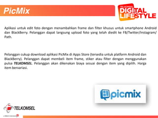 44
56
Pelanggan	
  cukup	
  download	
  aplikasi	
  PicMix	
  di	
  Apps	
  Store	
  (tersedia	
  untuk	
  platform	
  Android	
  dan	
  
BlackBerry).	
   Pelanggan	
   dapat	
   membeli	
   item	
   frame,	
   stiker	
   atau	
   filter	
   dengan	
   menggunakan	
  
pulsa	
   TELKOMSEL.	
   Pelanggan	
   akan	
   dikenakan	
   biaya	
   sesuai	
   dengan	
   item	
   yang	
   dipilih.	
   Harga	
  
item	
  bervariasi.
PicMix
Aplikasi	
  untuk	
  edit	
  foto	
  dengan	
  menambahkan	
  frame	
  dan	
  filter	
  khusus	
  untuk	
  smartphone	
  Android	
  
dan	
   BlackBerry.	
   Pelanggan	
   dapat	
   langsung	
   upload	
   foto	
   yang	
   telah	
   diedit	
   ke	
   FB/Twitter/Instagram/
Path.
 