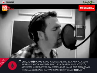 “
“
H
O
T
UPLOAD NSP KAMU YANG PALING KREATIF. BISA APA AJA KOK!
APAPUN YANG KAMU BISA BUAT. BISA PANTUN, PUISI, CURCOL,
MOTIVASI, ATAU BANYOLAN, YANG JELAS YANG BISA BIKIN KAMU
TERKENAL BRO KALO BANYAK YANG DOWNLOAD NSPMU
 