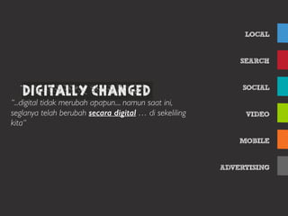 LOCAL
SEARCH
SOCIAL
VIDEO
MOBILE
ADVERTISING
Table of ContentsDigitally changed
“...digital tidak merubah apapun.... namun saat ini,
seglanya telah berubah secara digital … di sekeliling
kita“
 