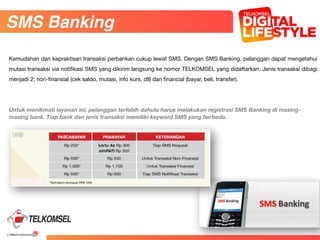 62
83
Untuk menikmati layanan ini, pelanggan terlebih dahulu harus melakukan registrasi SMS Banking di masing-
masing bank. Tiap bank dan jenis transaksi memiliki keyword SMS yang berbeda.
SMS Banking
Kemudahan dan kepraktisan transaksi perbankan cukup lewat SMS. Dengan SMS Banking, pelanggan dapat mengetahui
mutasi transaksi via notifikasi SMS yang dikirim langsung ke nomor TELKOMSEL yang didaftarkan. Jenis transaksi dibagi
menjadi 2; non-finansial (cek saldo, mutasi, info kurs, dll) dan financial (bayar, beli, transfer).
 