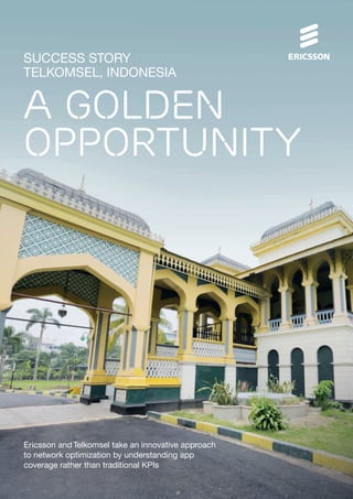 SUCCESS STORY
TELKOMSEL, INDONESIA
A GOLDEN
OPPORTUNITY
Ericsson and Telkomsel take an innovative approach
to network optimization by understanding app
coverage rather than traditional KPIs
 