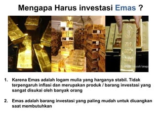 MengapaHarusinvestasiEmas ?Karena Emas adalah logam mulia yang harganya stabil. Tidakterpengaruh inflasi dan merupakan produk / barang investasi yang    sangat disukai oleh banyak orangEmas adalah barang investasi yang paling mudah untuk diuangkan saat membutuhkan