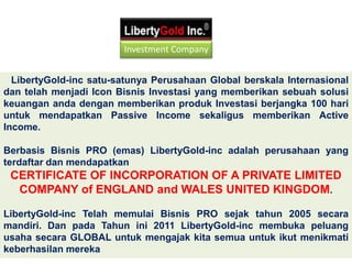   LibertyGold-inc satu-satunya Perusahaan Global berskala Internasional dan telah menjadi Icon Bisnis Investasi yang memberikan sebuah solusi keuangan anda dengan memberikan produk Investasi berjangka 100 hari untuk mendapatkan Passive Income sekaligus memberikan Active Income.Berbasis Bisnis PRO (emas) LibertyGold-inc adalah perusahaan yang terdaftar dan mendapatkan CERTIFICATE OF INCORPORATION OF A PRIVATE LIMITED COMPANY of ENGLAND and WALES UNITED KINGDOM. LibertyGold-inc Telah memulai Bisnis PRO sejak tahun 2005 secara mandiri. Dan pada Tahun ini 2011 LibertyGold-inc membuka peluang usaha secara GLOBAL untuk mengajak kita semua untuk ikut menikmati keberhasilan merekaInvestment Company