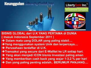 KeunggulanLibertyGold-incInvestment CompanyBISNIS GLOBAL dari U.K YANG PERTAMA di DUNIA ( masuk Indonesia September2011 )  Dalam mata uang DOLAR yang paling stabil.... 