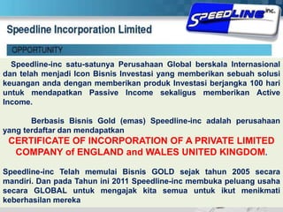  Speedline-inc satu-satunya Perusahaan Global berskala Internasional dan telah menjadi Icon Bisnis Investasi yang memberikan sebuah solusi keuangan anda dengan memberikan produk Investasi berjangka 100 hari untuk mendapatkan Passive Income sekaligus memberikan Active Income.	Berbasis Bisnis Gold (emas) Speedline-inc adalah perusahaan yang terdaftar dan mendapatkan CERTIFICATE OF INCORPORATION OF A PRIVATE LIMITED COMPANY of ENGLAND and WALES UNITED KINGDOM. Speedline-inc Telah memulai Bisnis GOLD sejak tahun 2005 secara mandiri. Dan pada Tahun ini 2011 Speedline-inc membuka peluang usaha secara GLOBAL untuk mengajak kita semua untuk ikut menikmati keberhasilan mereka