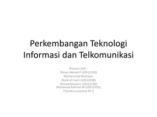 Perkembangan Teknologi
Informasi dan Telkomunikasi
Disusun oleh :
Dimas Wahab P (10512330)
Muhammad Muttaqin
Atalarick Sach (10512038)
Ahmad Maulani (10512190)
Muhamad Rahmat M (10512205)
Chandra Lesmana YR ()
 