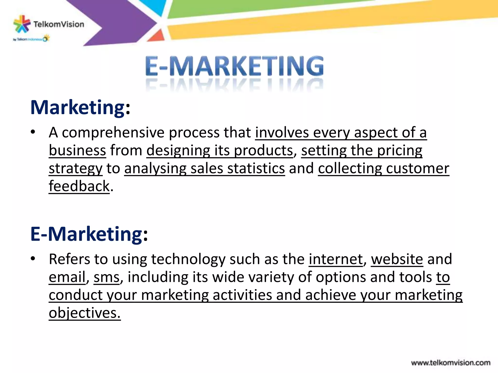 Marketing:
• A comprehensive process that involves every aspect of a
  business from designing its products, setting the pricing
  strategy to analysing sales statistics and collecting customer
  feedback.

E-Marketing:
• Refers to using technology such as the internet, website and
  email, sms, including its wide variety of options and tools to
  conduct your marketing activities and achieve your marketing
  objectives.
 