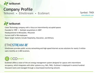 Company Profile
Telkonet • EthoStream • EcoSmart                                                                   Symbol: TKOI
                                                                                                    www.telkonet.com




Clean Technology company with a focus on intermittently occupied spaces
Founded in 1999 • Multiple acquisitions in 2007
Headquartered in Milwaukee, Wisconsin
Current staff of 86 employees
Major target markets include Hospitality, Education, and Military




EthoStream provides public access networking and high-speed Internet access solutions for nearly 5 million
users monthly at 2,400 locations.




EcoSmart offers a state-of-the-art energy management system designed for spaces with intermittent
occupancy, which integrates with other systems (e.g. BAS, PMS). EcoSmart is deployed in several hundred
thousand rooms and managed through a cloud-based monitoring network.
 