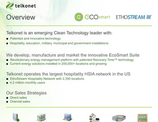 Overview

Telkonet is an emerging Clean Technology leader with:
■ Patented and innovative technology
■ Hospitality, education, military, municipal and government installations


We develop, manufacture and market the innovative EcoSmart Suite
■ Revolutionary energy management platform with patented Recovery Time™ technology
■ Current energy solutions installed in 200,000+ locations and growing


Telkonet operates the largest hospitality HSIA network in the US
■ EthoStream Hospitality Network with 2,350 locations
■ 4.2 million monthly users


Our Sales Strategies
■ Direct sales
■ Channel sales
 