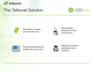 The Telkonet Solution



                                    Demonstrate
          Reduction in energy
                                    dedication to the
          use and total cost
                                    environment




                                    Maximize customer
          Provide comprehensive
                                    satisfaction and
          insight into every room
                                    retention
 