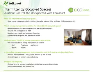 Intermittently Occupied Spaces?
Solution: Control the Unexpected with EcoSmart
What are intermittently occupied spaces?
    Hotel rooms, college dormitories, military barracks, assisted living facilities, K-12 classrooms, etc.


Why is energy management a solution for intermittently occupied spaces?
   ‐Manually monitoring room temperature is practically impossible:
   ‐Requires full participation of staff
   ‐Requires room checks and occupant disruption
   ‐Typically affects lighting and appliances as well


EcoSmart saves 20-40% of energy consumption and runtime.
    Use occupancy-based energy management to control:
         HVAC           Plug loads     Appliances
         Lighting       Shades


A networked energy management system provides control through a web-based platform.
    Demand Response Ready – reduce peak demand by 50% or more
    Minimal impact on comfort and productivity


Designed for simplicity.
    Flexible wired or wireless installation, simple to program and commission
    Built-in measurement and verification
 