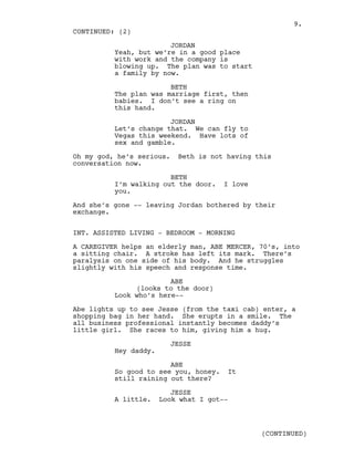JORDAN
Yeah, but we’re in a good place
with work and the company is
blowing up. The plan was to start
a family by now.
BETH
The plan was marriage first, then
babies. I don’t see a ring on
this hand.
JORDAN
Let’s change that. We can fly to
Vegas this weekend. Have lots of
sex and gamble.
Oh my god, he’s serious. Beth is not having this
conversation now.
BETH
I’m walking out the door. I love
you.
And she’s gone -- leaving Jordan bothered by their
exchange.
INT. ASSISTED LIVING - BEDROOM - MORNING
A CAREGIVER helps an elderly man, ABE MERCER, 70’s, into
a sitting chair. A stroke has left its mark. There’s
paralysis on one side of his body. And he struggles
slightly with his speech and response time.
ABE
(looks to the door)
Look who’s here--
Abe lights up to see Jesse (from the taxi cab) enter, a
shopping bag in her hand. She erupts in a smile. The
all business professional instantly becomes daddy’s
little girl. She races to him, giving him a hug.
JESSE
Hey daddy.
ABE
So good to see you, honey. It
still raining out there?
JESSE
A little. Look what I got--
CONTINUED: (2)
(CONTINUED)
9.
 