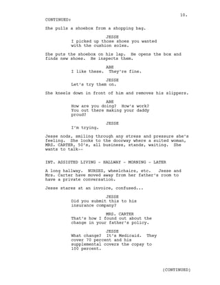 She pulls a shoebox from a shopping bag.
JESSE
I picked up those shoes you wanted
with the cushion soles.
She puts the shoebox on his lap. He opens the box and
finds new shoes. He inspects them.
ABE
I like these. They’re fine.
JESSE
Let’s try them on.
She kneels down in front of him and removes his slippers.
ABE
How are you doing? How’s work?
You out there making your daddy
proud?
JESSE
I’m trying.
Jesse nods, smiling through any stress and pressure she’s
feeling. She looks to the doorway where a suited woman,
MRS. CARTER, 50’s, all business, stands, waiting. She
wants to talk--
INT. ASSISTED LIVING - HALLWAY - MORNING - LATER
A long hallway. NURSES, wheelchairs, etc. Jesse and
Mrs. Carter have moved away from her father’s room to
have a private conversation.
Jesse stares at an invoice, confused...
JESSE
Did you submit this to his
insurance company?
MRS. CARTER
That’s how I found out about the
change in your father’s policy.
JESSE
What change? It’s Medicaid. They
cover 70 percent and his
supplemental covers the copay to
100 percent.
CONTINUED:
(CONTINUED)
10.
 